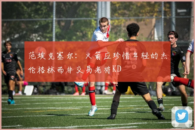 范埃克塞尔：火箭应珍惜年轻的杰伦格林而非交易老将KD