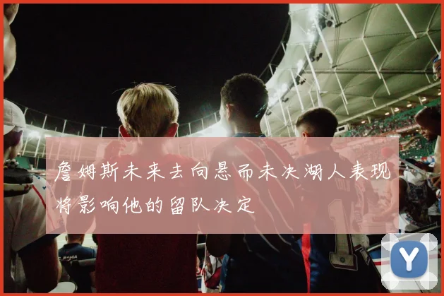 詹姆斯未来去向悬而未决湖人表现将影响他的留队决定