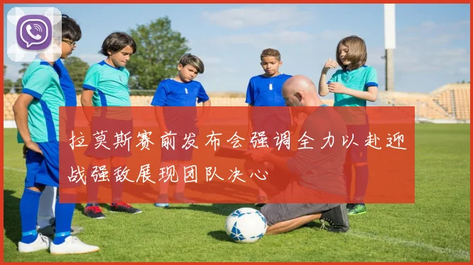 拉莫斯赛前发布会强调全力以赴迎战强敌展现团队决心