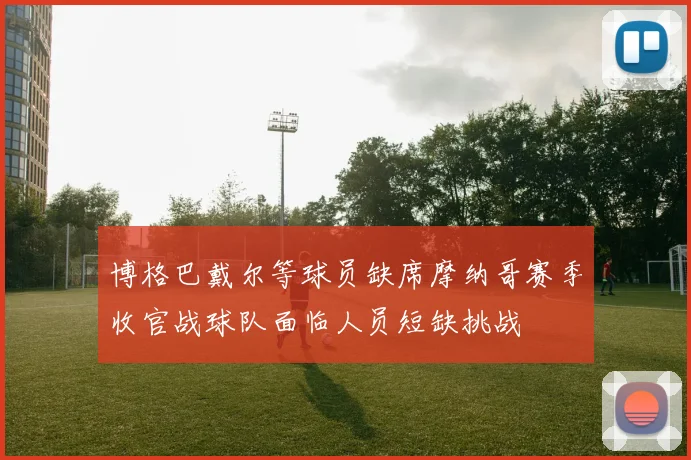 博格巴戴尔等球员缺席摩纳哥赛季收官战球队面临人员短缺挑战