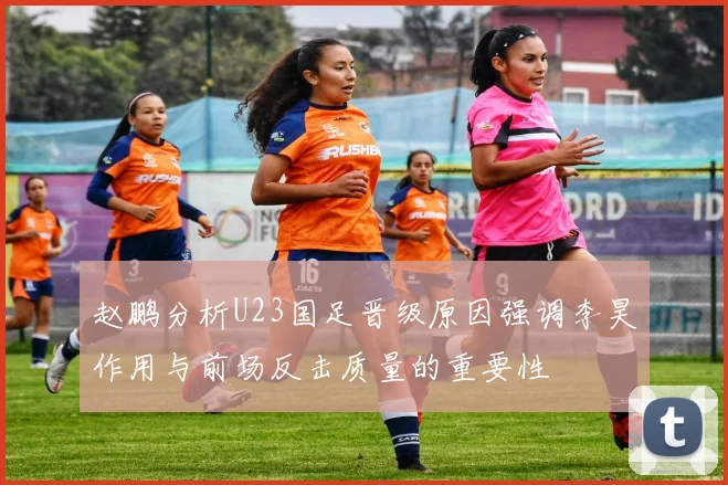 赵鹏分析U23国足晋级原因强调李昊作用与前场反击质量的重要性