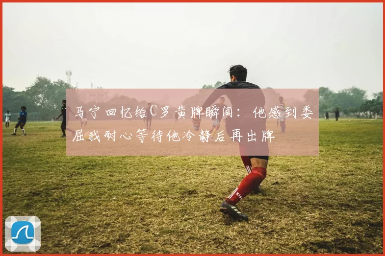 马宁回忆给C罗黄牌瞬间：他感到委屈我耐心等待他冷静后再出牌