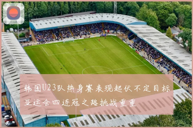 韩国U23队热身赛表现起伏不定目标亚运会四连冠之路挑战重重