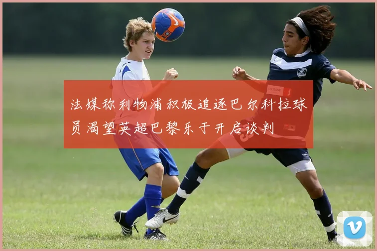 法媒称利物浦积极追逐巴尔科拉球员渴望英超巴黎乐于开启谈判