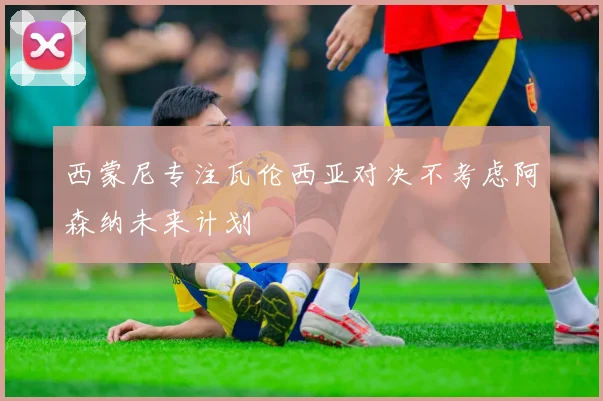 西蒙尼专注瓦伦西亚对决不考虑阿森纳未来计划