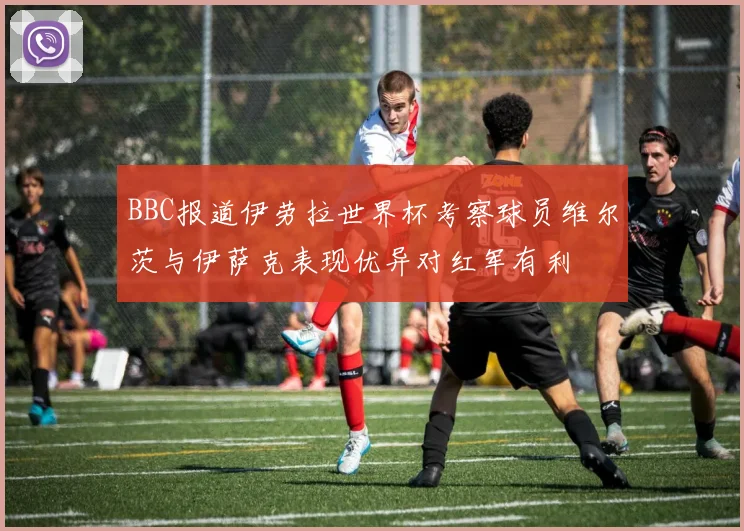 BBC报道伊劳拉世界杯考察球员维尔茨与伊萨克表现优异对红军有利