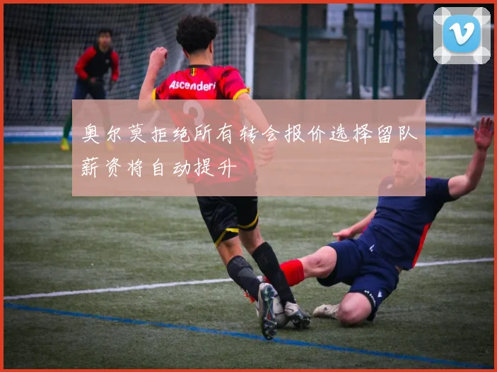 奥尔莫拒绝所有转会报价选择留队薪资将自动提升