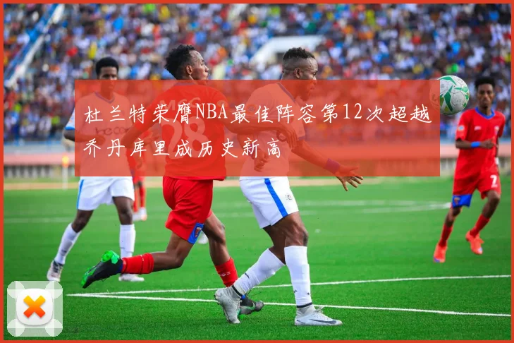 杜兰特荣膺NBA最佳阵容第12次超越乔丹库里成历史新高