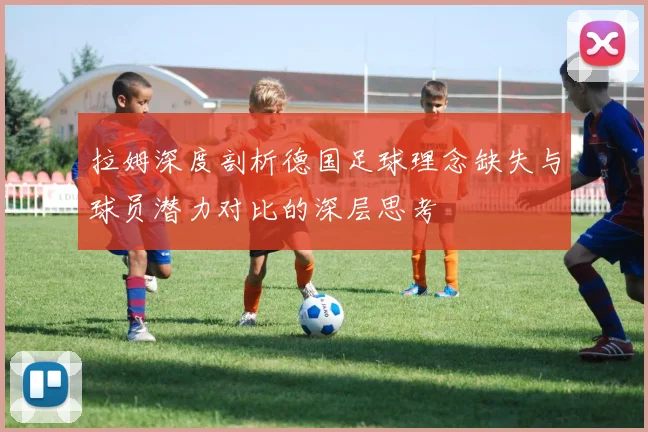拉姆深度剖析德国足球理念缺失与球员潜力对比的深层思考