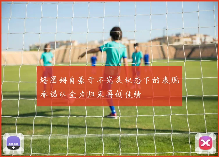 塔图姆自豪于不完美状态下的表现承诺以全力归来再创佳绩