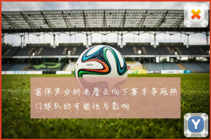 富保罗分析老詹去向下赛季争冠热门球队的可能性与影响