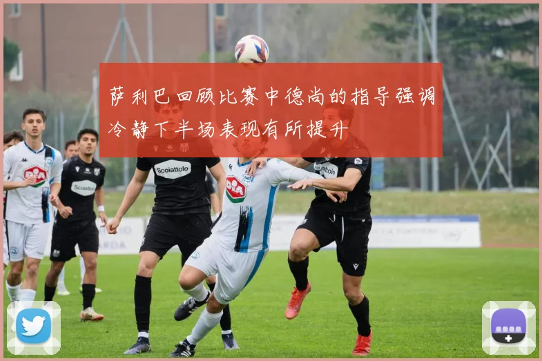 萨利巴回顾比赛中德尚的指导强调冷静下半场表现有所提升