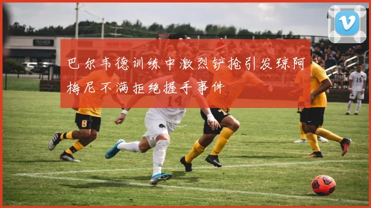 巴尔韦德训练中激烈铲抢引发琼阿梅尼不满拒绝握手事件