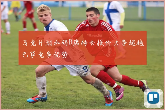 马竞计划加码B席转会报价力争超越巴萨竞争优势