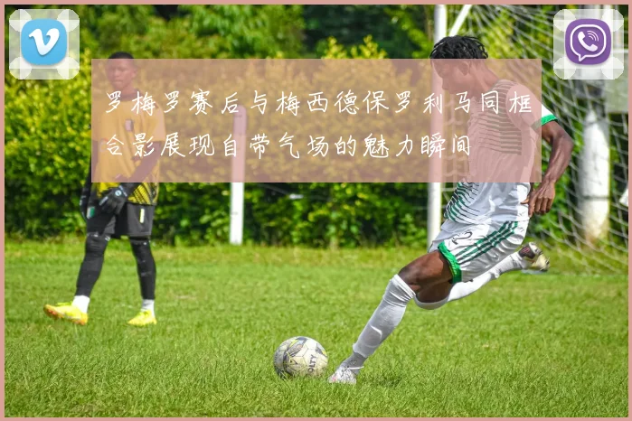 罗梅罗赛后与梅西德保罗利马同框合影展现自带气场的魅力瞬间