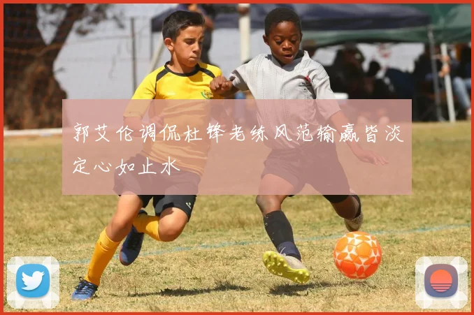郭艾伦调侃杜锋老练风范输赢皆淡定心如止水
