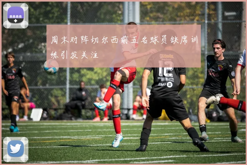 周末对阵切尔西前五名球员缺席训练引发关注