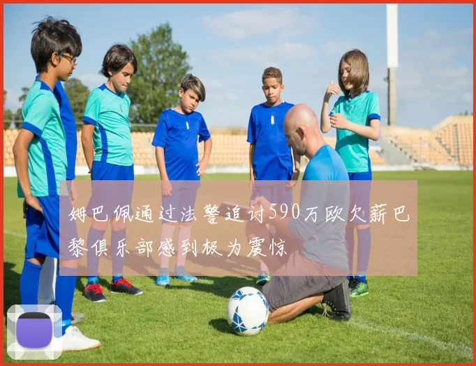 姆巴佩通过法警追讨590万欧欠薪巴黎俱乐部感到极为震惊
