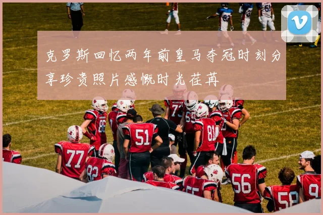 克罗斯回忆两年前皇马夺冠时刻分享珍贵照片感慨时光荏苒