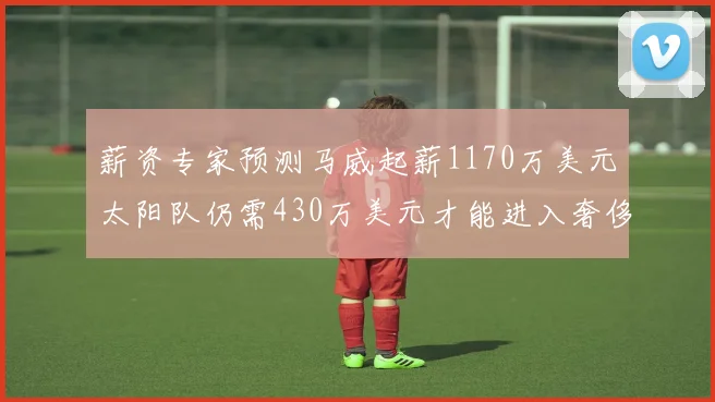 薪资专家预测马威起薪1170万美元太阳队仍需430万美元才能进入奢侈税
