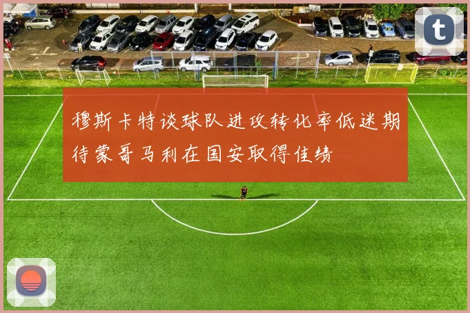 穆斯卡特谈球队进攻转化率低迷期待蒙哥马利在国安取得佳绩